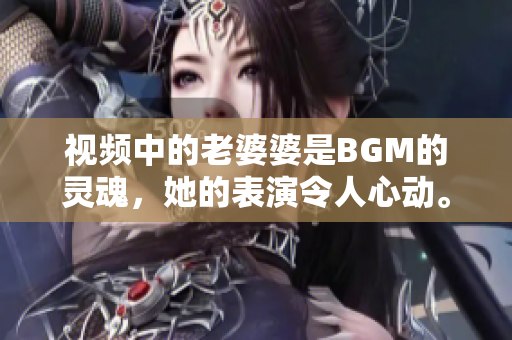 视频中的老婆婆是BGM的灵魂，她的表演令人心动。