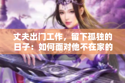 丈夫出门工作，留下孤独的日子：如何面对他不在家的时光