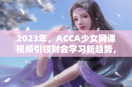 2023年，ACCA少女网课视频引领财会学习新趋势，让你事半功倍！