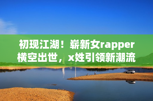 初现江湖！崭新女rapper横空出世，x姓引领新潮流