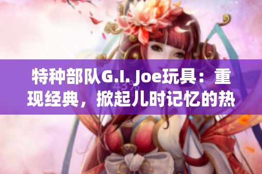 特种部队G.I. Joe玩具：重现经典，掀起儿时记忆的热潮