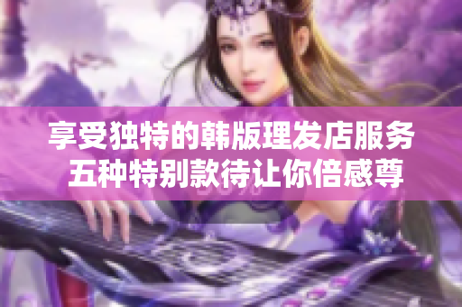 享受独特的韩版理发店服务 五种特别款待让你倍感尊贵