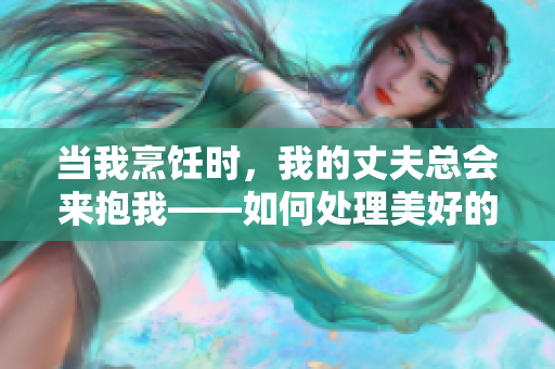 当我烹饪时，我的丈夫总会来抱我——如何处理美好的情感干扰