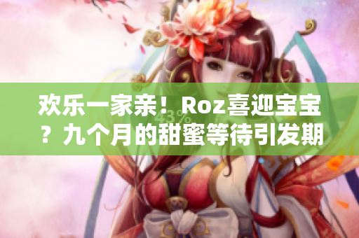 欢乐一家亲！Roz喜迎宝宝？九个月的甜蜜等待引发期待！