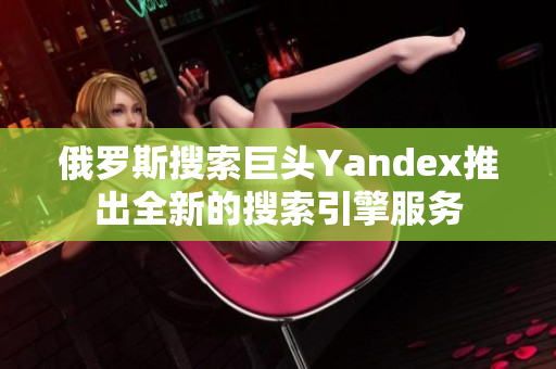 俄罗斯搜索巨头Yandex推出全新的搜索引擎服务