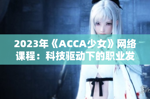 2023年《ACCA少女》网络课程：科技驱动下的职业发展新方向