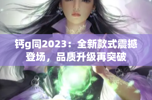 钙g同2023：全新款式震撼登场，品质升级再突破