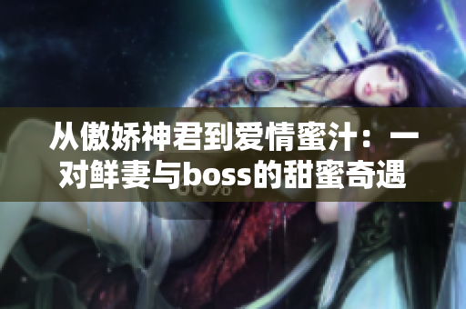 从傲娇神君到爱情蜜汁：一对鲜妻与boss的甜蜜奇遇