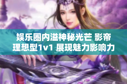 娱乐圈内溢神秘光芒 影帝理想型1v1 展现魅力影响力