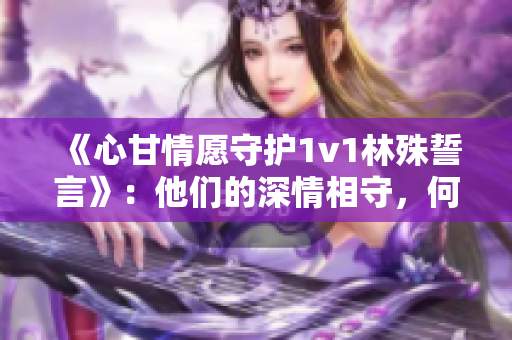 《心甘情愿守护1v1林殊誓言》：他们的深情相守，何等宝贵！