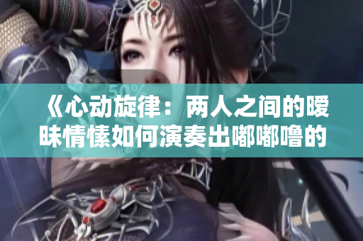 《心动旋律：两人之间的暧昧情愫如何演奏出嘟嘟噜的乐章》