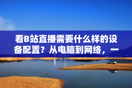 看B站直播需要什么样的设备配置？从电脑到网络，一一解读