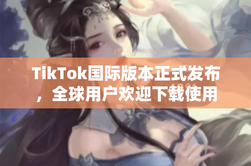 TikTok国际版本正式发布，全球用户欢迎下载使用