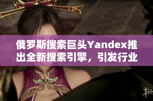 俄罗斯搜索巨头Yandex推出全新搜索引擎，引发行业关注