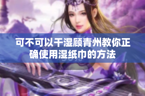 可不可以干湿顾青州教你正确使用湿纸巾的方法