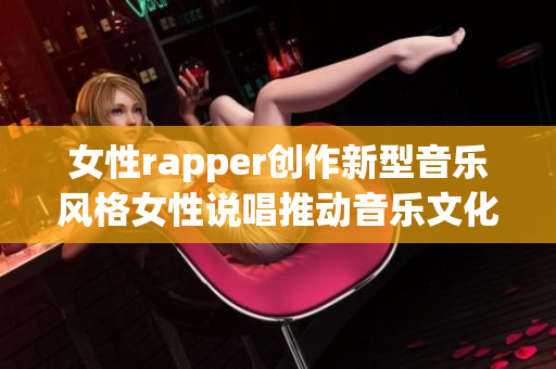 女性rapper创作新型音乐风格女性说唱推动音乐文化新潮流(1)