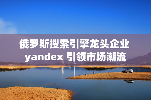 俄罗斯搜索引擎龙头企业 yandex 引领市场潮流