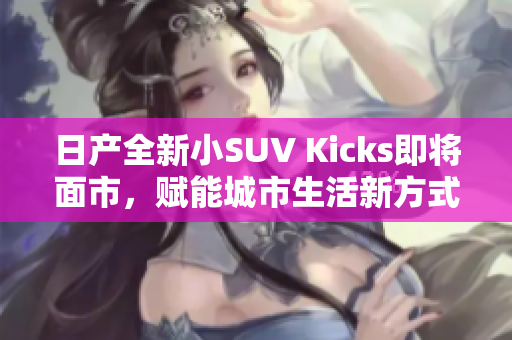 日产全新小SUV Kicks即将面市，赋能城市生活新方式