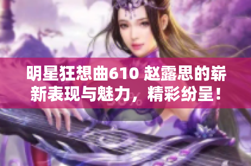 明星狂想曲610 赵露思的崭新表现与魅力，精彩纷呈！