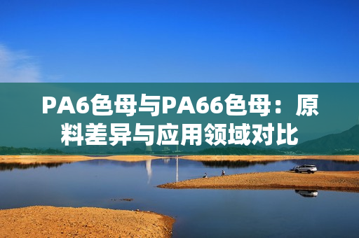 PA6色母与PA66色母：原料差异与应用领域对比