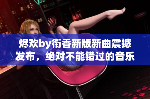 烬欢by衔香新版新曲震撼发布，绝对不能错过的音乐盛宴!