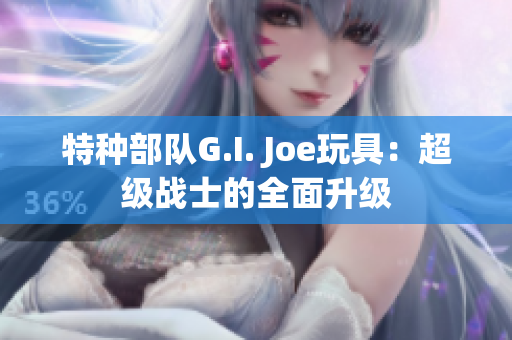 特种部队G.I. Joe玩具：超级战士的全面升级