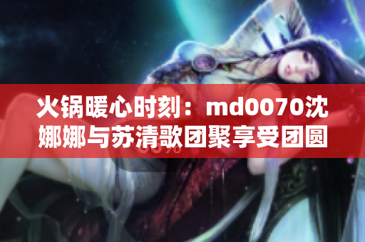 火锅暖心时刻：md0070沈娜娜与苏清歌团聚享受团圆美食