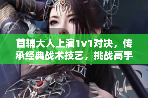 首辅大人上演1v1对决，传承经典战术技艺，挑战高手殊途同归