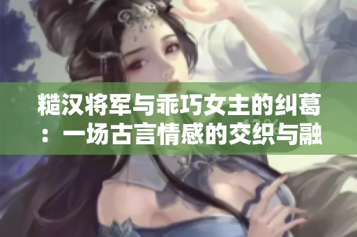 糙汉将军与乖巧女主的纠葛：一场古言情感的交织与融合