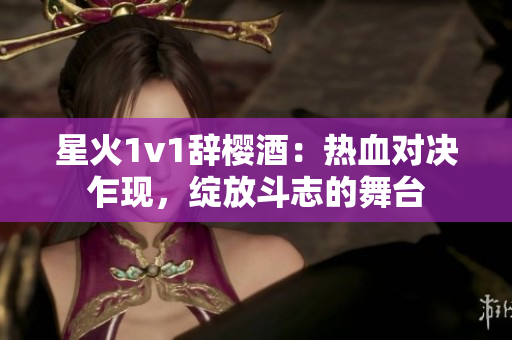 星火1v1辞樱酒：热血对决乍现，绽放斗志的舞台