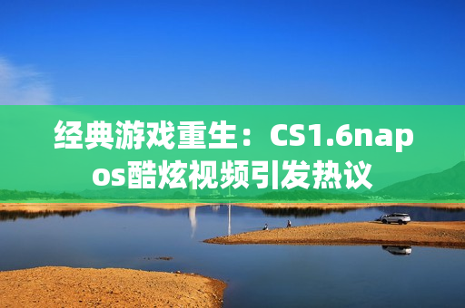 经典游戏重生：CS1.6napos酷炫视频引发热议