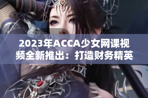 2023年ACCA少女网课视频全新推出：打造财务精英的核心武器！