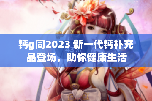 钙g同2023 新一代钙补充品登场，助你健康生活