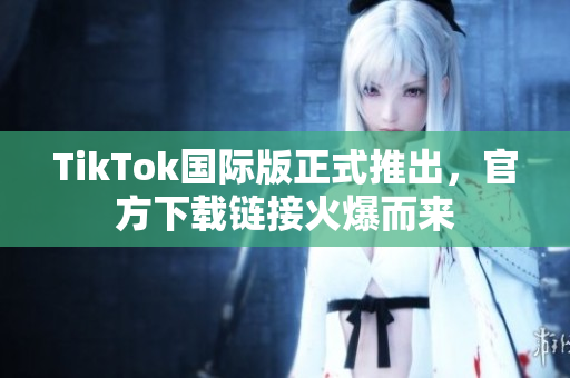 TikTok国际版正式推出，官方下载链接火爆而来