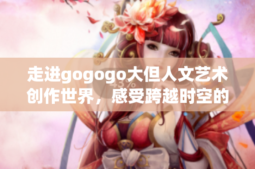 走进gogogo大但人文艺术创作世界，感受跨越时空的魅力