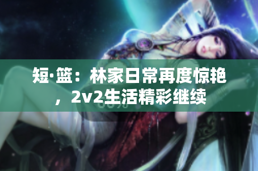 短·篮：林家日常再度惊艳，2v2生活精彩继续