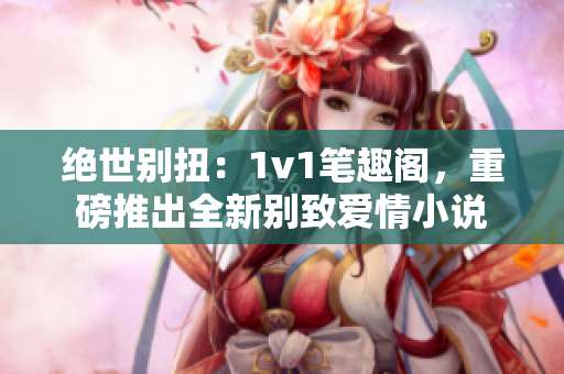 绝世别扭：1v1笔趣阁，重磅推出全新别致爱情小说