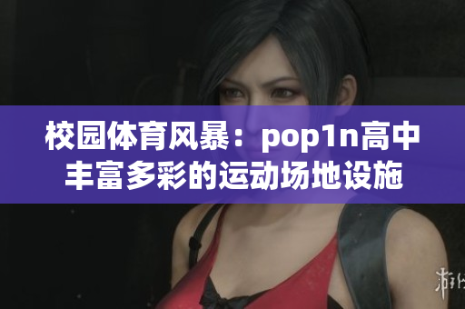 校园体育风暴：pop1n高中丰富多彩的运动场地设施