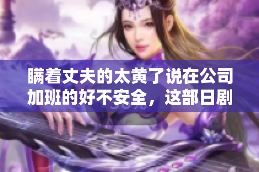 瞒着丈夫的太黄了说在公司加班的好不安全，这部日剧刻画得太真实了！