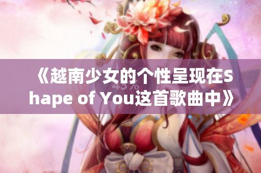 《越南少女的个性呈现在Shape of You这首歌曲中》