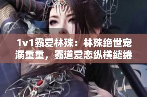 1v1霸爱林殊：林殊绝世宠溺重重，霸道爱恋纵横缱绻