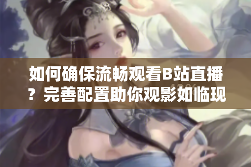 如何确保流畅观看B站直播？完善配置助你观影如临现场