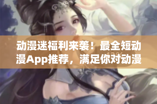 动漫迷福利来袭！最全短动漫App推荐，满足你对动漫的所有想象