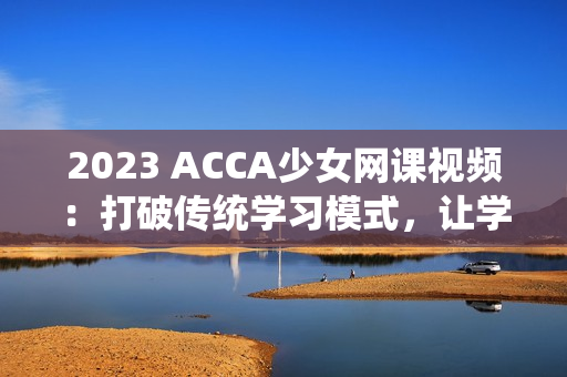 2023 ACCA少女网课视频：打破传统学习模式，让学习更轻松！