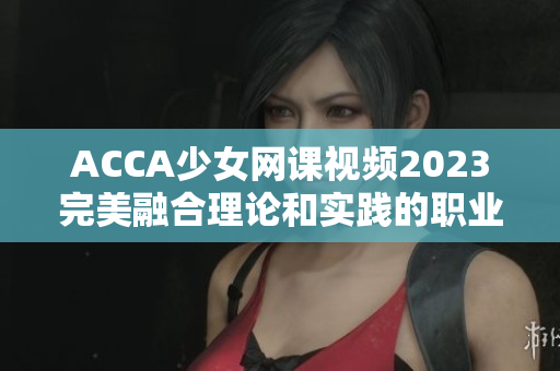 ACCA少女网课视频2023完美融合理论和实践的职业进阶秘籍