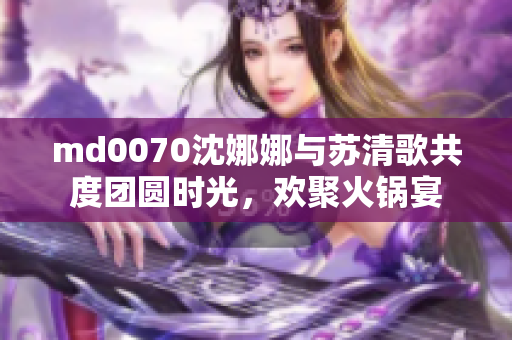 md0070沈娜娜与苏清歌共度团圆时光，欢聚火锅宴