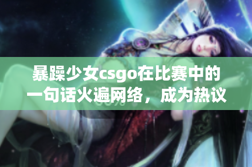 暴躁少女csgo在比赛中的一句话火遍网络，成为热议焦点