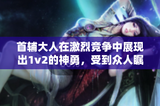 首辅大人在激烈竞争中展现出1v2的神勇，受到众人瞩目