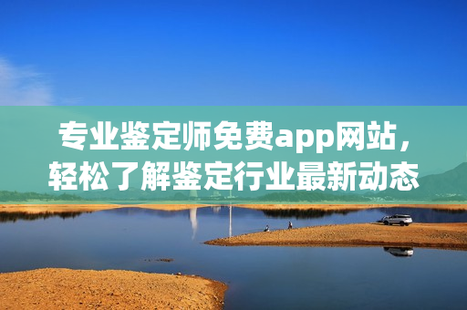 专业鉴定师免费app网站，轻松了解鉴定行业最新动态