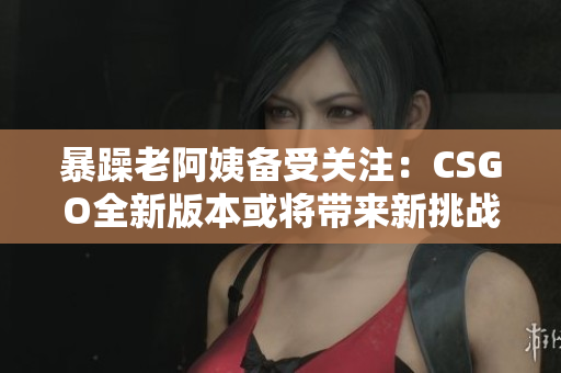 暴躁老阿姨备受关注：CSGO全新版本或将带来新挑战